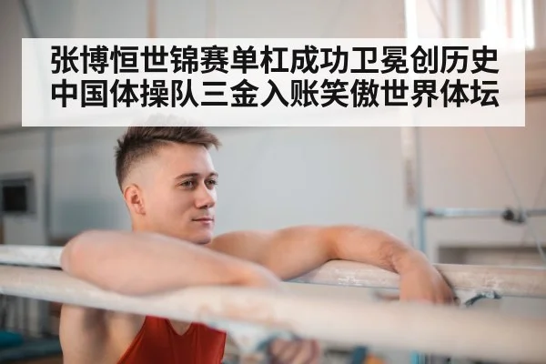 张博恒世锦赛单杠成功卫冕创历史 中国体操队三金入账笑傲世界体坛