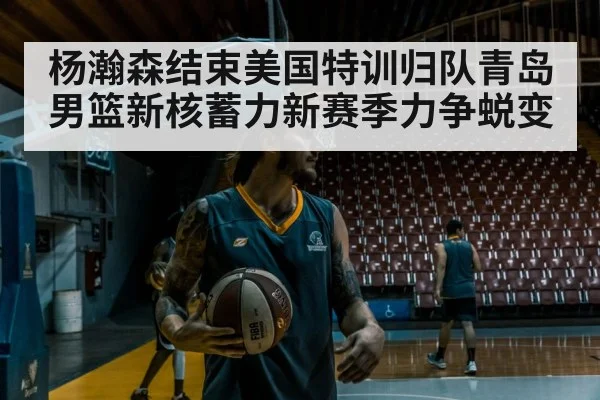 杨瀚森结束美国特训归队青岛男篮新核蓄力新赛季力争蜕变